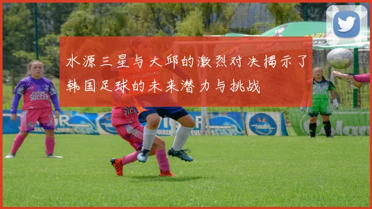 水源三星与大邱的激烈对决揭示了韩国足球的未来潜力与挑战
