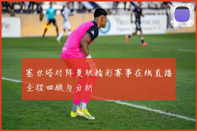 塞尔塔对阵曼联精彩赛事在线直播全程回顾与分析