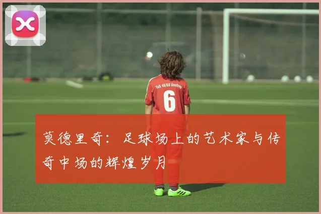 莫德里奇：足球场上的艺术家与传奇中场的辉煌岁月
