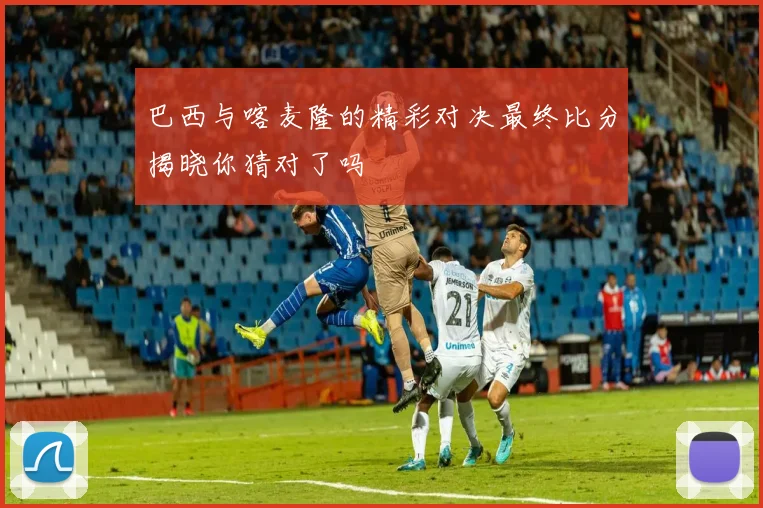 巴西与喀麦隆的精彩对决最终比分揭晓你猜对了吗