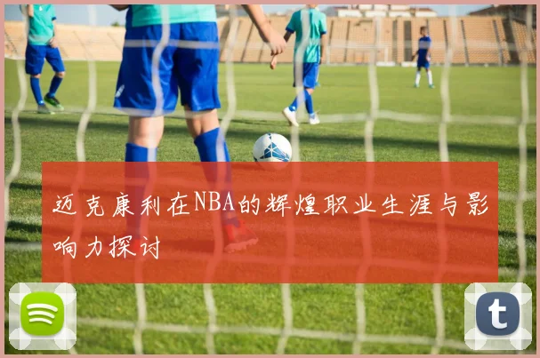 迈克康利在NBA的辉煌职业生涯与影响力探讨