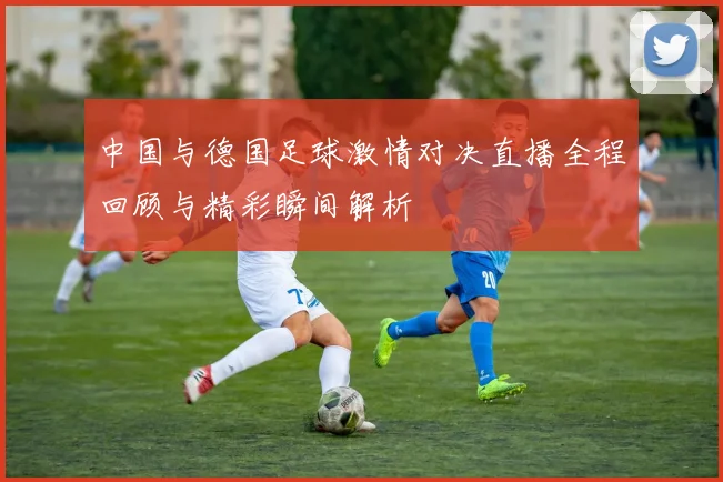 中国与德国足球激情对决直播全程回顾与精彩瞬间解析