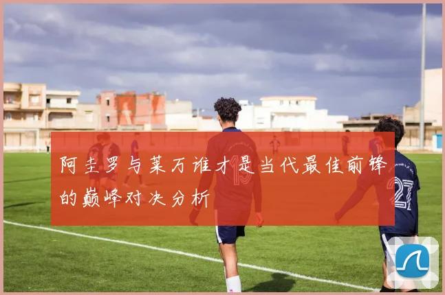 阿圭罗与莱万谁才是当代最佳前锋的巅峰对决分析
