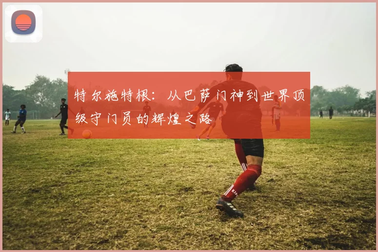 特尔施特根：从巴萨门神到世界顶级守门员的辉煌之路