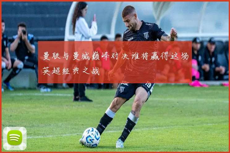 曼联与曼城巅峰对决谁将赢得这场英超经典之战