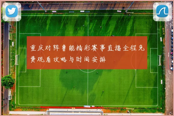 重庆对阵鲁能精彩赛事直播全程免费观看攻略与时间安排
