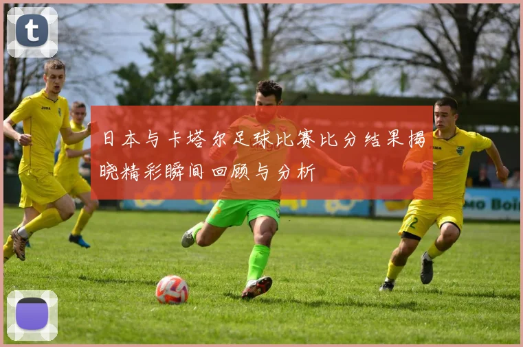 日本与卡塔尔足球比赛比分结果揭晓精彩瞬间回顾与分析