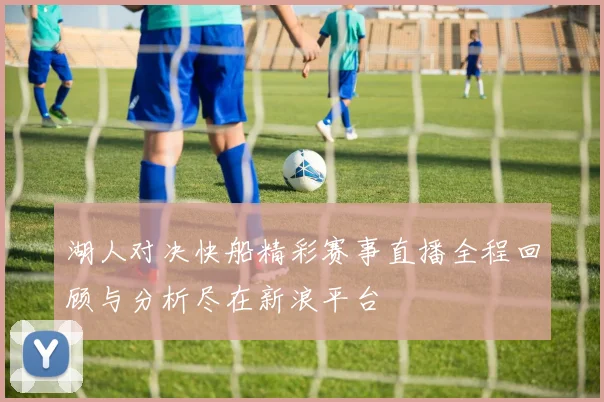 湖人对决快船精彩赛事直播全程回顾与分析尽在新浪平台